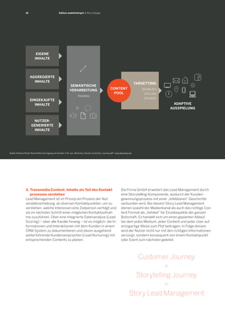 TARGETTING 
RÄUMLICH 
ZEITLICH 
SITUATIV 
18 
3. Transmedia Content: Inhalte als Teil des Kontakt 
prozesses verstehen 
Lead Management ist im Prinzip ein Prozess der Nutzerdatenerhebung an diversen Kontaktpunkten, um zu verstehen, welche Interessen eine Zielperson verfolgt und sie im nächsten Schritt einer möglichen Kontaktaufnahme zuzuführen. Über eine integrierte Datenanalyse (Lead Scoring) – über alle Kanäle hinweg – ist es möglich, die Informationen und Interaktionen mit dem Kunden in einem CRM-System zu dokumentieren und davon ausgehend weiterführende Kundenansprachen (Lead Nurturing) mit entsprechenden Contents zu planen. 
Edition webthinking® / Story Design 
Die Firma GmbH erweitert das Lead Management durch eine Storytelling-Komponente, wodurch der Kundengewinnungsprozess mit einer „erlebbaren“ Geschichte verbunden wird. Bei diesem Story Lead Management dienen sowohl der Medienkanal als auch das richtige Content Format als „Vehikel“ für Einzelaspekte der ganzen Botschaft. Es handelt sich um einen geplanten Ablauf, bei dem jedes Medium, jeder Content und jeder User auf einzigartige Weise zum Plot beitragen. In Folge dessen wird der Nutzer nicht nur mit den richtigen Informationen versorgt, sondern konsequent von einem Kontaktpunkt oder Event zum nächsten geleitet. er selbst ein Teil der „Geschichte“ wird. 
ADAPTIVE 
AUSSPIELUNG 
EIGENE 
INHALTE 
AGGREGIERTE 
INHALTE 
EINGEKAUFTE 
INHALTE 
NUTZER- 
GENERIERTE 
INHALTE 
CONTENT 
POOL 
SEMANTISCHE 
VERARBEITUNG 
TAGGING 
Customer Journey 
= 
Storytelling Journey 
= 
Story Lead Management 
Quelle: Andreas Nickel: Geschichten als Zugang zum Kunden, S 15, aus „iBusiness_Dossier_Customer_Journey.pdf“, www.ibusiness.de  