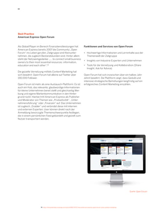 19 
Funktionen und Services von Open Forum 
• Hochwertige Informationen und Lerninhalte aus der 
Themenwelt der Zielgruppe 
• Insights von Industrie-Experten und Unternehmen 
• Tools für die Vernetzung und Kollaboration (Share 
Insight, Ask for Advice) 
Open Forum hat sich inzwischen über ein halbes Jahrzehnt bewährt. Die Plattform zeigt, dass Geduld und intensive strategische Bemühungen langfristig auf ein erfolgreiches Content Marketing einzahlen. 
Als Global Player im Bereich Finanzdienstleistungen hat American Express bereits 2007 die Community „Open Forum“ ins Leben gerufen. Zielgruppe sind Kleinunternehmen, die zugleich Bestandskunden sind. Hinter allem steht der Netzwerkgedanke: „... to connect small business owners to their most essential resources: information, education and each other“.15 
Die gezielte Vernetzung mittels Content Marketing hat sich bewährt: Open Forum hat alleine auf Twitter über 190.000 Follower. 
Open Forum ist mehr als eine Austausch-Plattform: Es ist auch ein Hub, das relevante, glaubwürdige Informationen für kleine Unternehmen bereit stellt und gleichzeitig Werbung und eigene Markenkommunikation in den Hintergrund rückt. Hierbei tritt American Express als Publisher und Moderator von Themen wie „Produktivität“, „Unternehmensführung“ oder „Finanzen“ auf. Das Unternehmen ist zugleich „Enabler“ und verbindet diese mit internen und externen Experten. User können direkt nach der Anmeldung bevorzugte Themenschwerpunkte festlegen, die in einem persönlichen Feed gebündelt und gezielt zum Nutzer transportiert werden. 
Best Practice 
American Express Open Forum 
Quelle: Open Forum 
15 http://thecontentlab.icrossing.com/post/6586774751/how-american-express-open-forum-rocks-content-marketing  