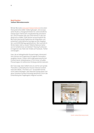 21 
Mit der Microsite www.waermebarometer.de ist es dem 
Heizsystemehersteller Vaillant gelungen, eine europa-weite 
Studie zu Heizgewohnheiten für unterschiedliche 
Usergruppen interessant und glaubwürdig aufzuberei-ten, 
ohne Produkte oder das Unternehmen in den Vor-dergrund 
zu stellen. Statt dessen veranschaulicht die 
Microsite spannende Ergebnisse als Infografiken und 
präsentiert unterhaltsame Auszüge aus den Angaben 
der rund 8.000 Befragungsteilnehmer: Wer kuschelt im 
Winter lieber statt zu heizen? Welche Nationen behei-zen 
ihr Schlafzimmer am liebsten? Sharing-Funktionen 
ermöglichen das Teilen der Inhalte auf Facebook, Twitter 
und Google+. 
User, die an tiefergehenden Auswertungen interessiert 
sind, können sich Ergebnisse mit eigenen Parametern 
ausgeben lassen. Zudem steht zielgruppenspezifischer 
Content bereit, beispielsweise in Form einer virtuellen 
Pressemappe mit zahlreichen Hintergrundinformationen. 
Der Case zeigt, dass Vaillant eine an und für sich spröde 
Thematik in unterhaltsamen Human-Interest-Content 
nach dem Motto „The Heat is on“ verwandeln konnte, 
nicht zuletzt deswegen, weil relevante Usergruppen und 
deren situativer Kontext frühzeitig identifiziert und in die 
Entwicklung des Fragebogens integriert wurden. 
Best Practice 
Vaillant Wärmebarometer 
Quelle: Vaillant Wärmebarometer 
 