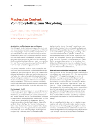 22 
Geschichten als Überbau der Markenführung 
Storytelling gilt als das Lebenselixier guten Contents und wird bisweilen wie eine Beschwörungsformel an Unternehmen herangetragen. Im Grunde ist es nichts anderes als die Methode, Marken über eine mitreißende Geschichte emotional mit dem User zu verbinden. Dennoch besteht darin für Unternehmen nach eigenen Aussagen17 immer noch die größte Herausforderung im Content Marketing. Die Schwierigkeit liegt darin, Content wie in einem großen Film oder Roman zu transportieren und hierfür ein „Dreh- buch“ über alle Kanäle hinweg zu entwickeln. 
Storytelling vermittelt nicht die Produktwelt oder die Geschäfte des Unternehmens, sondern vielmehr dessen Blick auf die Welt: Ansichten, die langfristig in die Markenphilosophie übergehen sollen und häufig Lebensbereiche wie Kultur, Sport, Menschen oder Lifestyle einbeziehen. Die Marketingpraxis bietet keine universelle Anleitung für die Geschichtenfindung; jedes Unternehmen muss Erzähl- duktus und Plot aus seiner individuellen Persönlichkeit, Geschichte und seinem Geschäftsfeld heraus entwickeln. Dennoch gleichen sich einige Aspekte in der Umsetzung: 
Der Kunde als “Held” 
In Filmen und Geschichten lassen wir uns von Charakteren emotional berühren, denn mit ihnen identifizieren wir uns. Das Gleiche gilt für Storytelling im Kommunikationskontext, in dem ebenfalls „Haupt- und Nebenrollen“ existieren, die die Handlung des Protagonisten beeinflussen. So kann z.B. ein Service-Mitarbeiter die Rolle eines “Mentors“ einnehmen und dem Kunden langfristig mit Rat und Tat zur Seite stehen. Die Figur des “Mentors“ ist eine von vielen in der “Heldenreise“18, einer Erzählstruktur, die die “Heldwerdung“ eines Protagonisten in einer Geschichte beschreibt. Sie ist ein weltweit gültiges mythologisches Grundmuster – entdeckt vom US-amerikanischen 
Masterplan Content: 
Vom Storytelling zum Storydoing 
„Over time, I see my role being more like a movie director.“16 
David Deans, Digital Marketing Director at Cisco 
Edition webthinking® / Story Design 
16 http://latd.com/2011/10/04/future-of-storytelling-expert-series-commercial-storytelling-with-cisco%E2%80%99s-david-deans/ 
17 Vgl. http://contentmarketinginstitute.com/2012/02/history-content-marketing-storytelling/ 
18 http://de.wikipedia.org/wiki/Heldenreise 
19 Vgl. http://en.wikipedia.org/wiki/Monomyth 
20 Vgl. http://de.wikipedia.org/wiki/Erz%C3%A4hltheorie 
21 Vgl. http://henryjenkins.org/2007/03/transmedia_storytelling_101.html 
Mythenforscher Joseph Campbell19 – welches sich bei allen Urvölkern wiederfindet und heute Grundlage jedes Blockbuster-Movies ist. Darüber hinaus hat die Heldenreise als Methodik Einzug in Psychologie, Coaching, Lehre und Unternehmensberatung gehalten. Im Ablauf der Heldenreise werden 12 Stufen erzählt, angefangen vom ersten “Ruf des Helden“, über die “entscheidende Prüfung“ bis hin zur “Rückkehr“ in die Gemeinschaft. Diese Stufen lassen sich dazu nutzen, an verschiedenen Kontaktpunkten Situationen zu inszenieren, die den Kunden zur Interaktion bewegen und ihn seine eigene Geschichte mit dem Unternehmen erleben lassen. 
Vom crossmedialen zum transmedialen Storytelling 
Natürlich ist die Technik des Geschichtenerzählens an sich nichts Neues und wurde bereits 335 v. Chr. von Aristoteles beleuchtet.20 In Analogzeiten transportierte man Ge- schichten vorwiegend „crossmedial“. Das bedeutet: 
Eine komplette, in sich abgeschlossene Storyline oder Bestandteile daraus werden über verschiedene Medien- kanäle verteilt, zum Beispiel: Superman als Comic, als Film, als TV-Serie. Im Web gelten „transmediale“ Regeln. Das bedeutet: Die fiktionalen Inhalte werden systematisch über Verteilungskanäle gestreut und bilden zusammen ein übergreifendes Unterhaltungserlebnis, wobei das Ganze (Story Universe) hierbei mehr ist als die Summe seiner Teile. Insofern ist transmediales Storytelling wesentlich komplexer zu betrachten als das crossmediale Story- 
telling.21 
Wer eine gute Geschichte über mehrere Medien hinweg erzählen will, sollte sich vorab im über das Kommunika- tionsziel und die Vermittlungsgeschwindigkeit im Klaren sein. Sind schnelle Kanäle wie Twitter relevant, oder will ich nachhaltige Interaktion (via Blogeintrag o.ä.) auslösen? Oder bezogen auf Formate: Will ich emotionalisieren  