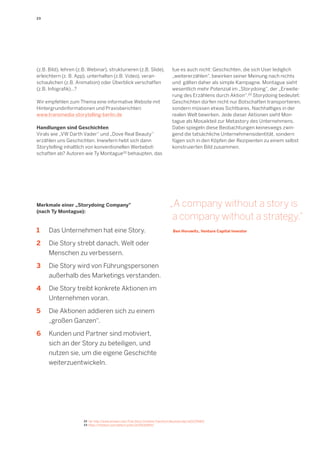 23 
Merkmale einer „Storydoing Company" 
(nach Ty Montague): 
1 Das Unternehmen hat eine Story. 
2 Die Story strebt danach, Welt oder 
Me 
nschen zu verbessern. 
3 Die Story wird von Führungspersonen 
a 
ußerhalb des Marketings verstanden. 
4 Die Story treibt konkrete Aktionen im 
U 
nternehmen voran. 
5 Die Aktionen addieren sich zu einem 
„ 
großen Ganzen“. 
6 Kunden und Partner sind motiviert, 
s 
ich an der Story zu beteiligen, und 
n 
utzen sie, um die eigene Geschichte 
w 
eiterzuentwickeln. 
„A company without a story is a company without a strategy.“ 
Ben Horowitz, Venture Capital Investor 
22 Vgl. http://www.amazon.com/True-Story-Combine-Transform-Business/dp/1422170683/ 
23 https://medium.com/editors-picks/2c0553a9ffd3 
(z.B. Bild), lehren (z.B. Webinar), strukturieren (z.B. Slide), erleichtern (z. B. App), unterhalten (z.B. Video), veran- 
schaulichen (z.B. Animation) oder Überblick verschaffen (z.B. Infografik)...? 
Wir empfehlen zum Thema eine informative Website mit Hintergrundinformationen und Praxisberichten: 
www.transmedia-storytelling-berlin.de 
Handlungen sind Geschichten 
Virals wie „VW Darth Vader“ und „Dove Real Beauty“ erzählen uns Geschichten. Inwiefern hebt sich dann 
Storytelling inhaltlich von konventionellen Werbebotschaften ab? Autoren wie Ty Montague22 behaupten, das tue es auch nicht: Geschichten, die sich User lediglich „weitererzählen“, bewirken seiner Meinung nach nichts und gälten daher als simple Kampagne. Montague sieht 
wesentlich mehr Potenzial im „Storydoing“, der „Erweiterung des Erzählens durch Aktion“.23 Storydoing bedeutet: Geschichten dürfen nicht nur Botschaften transportieren, sondern müssen etwas Sichtbares, Nachhaltiges in der realen Welt bewirken. Jede dieser Aktionen sieht Montague als Mosaikteil zur Metastory des Unternehmens. Dabei spiegeln diese Beobachtungen keineswegs zwingend die tatsächliche Unternehmensidentität, sondern fügen sich in den Köpfen der Rezipienten zu einem selbst konstruierten Bild zusammen.  