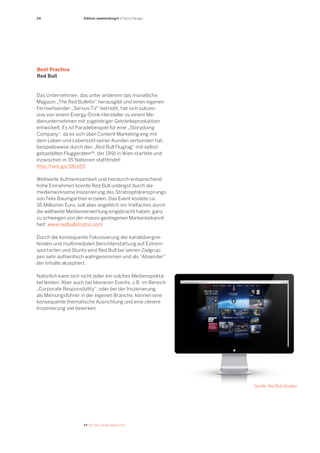 24 
24 Vgl. http://www.redbull.com 
Edition webthinking® / Story Design 
Das Unternehmen, das unter anderem das monatliche Magazin „The Red Bulletin“ herausgibt und einen eigenen Fernsehsender „Servus-TV“ betreibt, hat sich sukzessive von einem Energy-Drink-Hersteller zu einem Medienunternehmen mit zugehöriger Getränkeproduktion entwickelt. Es ist Paradebeispiel für eine „Storydoing Company“, da es sich über Content Marketing eng mit dem Leben und Lebensstil seiner Kunden verbunden hat, beispielsweise durch den „Red Bull Flugtag“ mit selbstgebastelten Fluggeräten24, der 1991 in Wien startete und inzwischen in 35 Nationen stattfindet: 
http://win.gs/18zxfj0 
Weltweite Aufmerksamkeit und hierdurch entsprechend hohe Einnahmen konnte Red Bull unlängst durch die medienwirksame Inszenierung des Stratosphärensprungs von Felix Baumgartner erzielen. Das Event kostete ca. 
35 Millionen Euro, soll aber angeblich ein Vielfaches durch die weltweite Medienverwertung eingebracht haben, ganz zu schweigen von der massiv gestiegenen Markenbekannt- 
heit: www.redbullstratos.com 
Durch die konsequente Fokussierung der kanalübergreifenden und multimedialen Berichterstattung auf Extremsportarten und Stunts wird Red Bull bei seinen Zielgruppen sehr authentisch wahrgenommen und als “Absender“ der Inhalte akzeptiert. 
Natürlich kann sich nicht jeder ein solches Medienspektakel leisten. Aber auch bei kleineren Events, z.B. im Bereich „Corporate Responsibility“, oder bei der Inszenierung als Meinungsführer in der eigenen Branche, können eine konsequente thematische Ausrichtung und eine clevere Inszenierung viel bewirken. 
Best Practice 
Red Bull 
Quelle: Red Bull Stratos  
