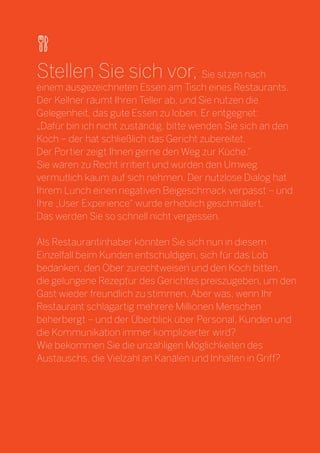 25 
Stellen Sie sich vor, Sie sitzen nach 
einem ausgezeichneten Essen am Tisch eines Restaurants. 
Der Kellner räumt Ihren Teller ab, und Sie nutzen die Gelegenheit, das gute Essen zu loben. Er entgegnet: 
„Dafür bin ich nicht zuständig, bitte wenden Sie sich an den Koch – der hat schließlich das Gericht zubereitet. 
Der Portier zeigt Ihnen gerne den Weg zur Küche.“ 
Sie wären zu Recht irritiert und würden den Umweg vermutlich kaum auf sich nehmen. Der nutzlose Dialog hat Ihrem Lunch einen negativen Beigeschmack verpasst – und Ihre „User Experience“ wurde erheblich geschmälert. 
Das werden Sie so schnell nicht vergessen. 
Als Restaurantinhaber könnten Sie sich nun in diesem Einzelfall beim Kunden entschuldigen, sich für das Lob bedanken, den Ober zurechtweisen und den Koch bitten, 
die gelungene Rezeptur des Gerichtes preiszugeben, um den Gast wieder freundlich zu stimmen. Aber was, wenn Ihr Restaurant schlagartig mehrere Millionen Menschen beherbergt – und der Überblick über Personal, Kunden und die Kommunikation immer komplizierter wird? 
Wie bekommen Sie die unzähligen Möglichkeiten des Austauschs, die Vielzahl an Kanälen und Inhalten in Griff?  