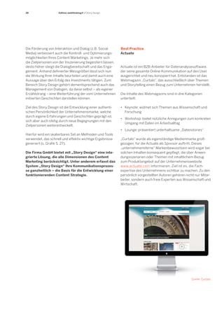 28 
Edition webthinking® / Story Design 
Actuate ist ein B2B-Anbieter für Datenanalysesoftware, der seine gesamte Online-Kommunikation auf den User ausgerichtet und neu konzipiert hat. Entstanden ist das Webmagazin „Curtalo“, das ausschließlich über Themen und Storytelling einen Bezug zum Unternehmen herstellt. 
Die Inhalte des Webmagazins sind in drei Kategorien unterteilt: 
• Keynote: widmet sich Themen aus Wissenschaft und 
Forschung 
• Workshop: bietet nützliche Anregungen zum konkreten 
Umgang mit Daten im Arbeitsalltag 
• Lounge: präsentiert unterhaltsame „Datenstories“ 
„Curtalo“ wurde als eigenständige Medienmarke großgezogen, für die Actuate als Sponsor auftritt. Dieses „unternehmensferne“ Markenbewusstsein wird sogar bei solchen Inhalten konsequent gepflegt, die über Anwendungsszenarien oder Themen mit inhaltlichem Bezug zum Produktangebot auf der Unternehmenswebsite www.actuate.com informieren. Ziel ist es, die Fach- expertise des Unternehmens sichtbar zu machen. Zu den persönlich vorgestellten Autoren gehören nicht nur Mitarbeiter, sondern auch freie Experten aus Wissenschaft und Wirtschaft. 
Best Practice 
Actuate 
Quelle: Curtalo 
Die Förderung von Interaktion und Dialog (z.B. Social Media) verbessert auch die Kontroll- und Optimierungsmöglichkeiten Ihres Content Marketings. Je mehr sich die Zielpersonen von der Inszenierung begeistern lassen, desto höher steigt die Dialogbereitschaft und das Engagement. Anhand definierter Messgrößen lässt sich nun die Wirkung Ihrer Inhalte beurteilen und damit auch eine Aussage über den Erfolg des Investments tätigen. Zum Bereich Story Design gehört dementsprechend auch das Management von Dialogen, da diese selbst – als eigener Erzählstrang – eine Weiterführung der vom Unternehmen initiierten Geschichten darstellen können. 
Ziel des Story Design ist die Entwicklung einer authentischen Persönlichkeit der Unternehmensmarke, welche durch eigene Erfahrungen und Geschichten geprägt ist, sich aber auch stetig durch neue Begegnungen mit den Zielpersonen weiterentwickelt. 
Hierfür wird ein skalierbares Set an Methoden und Tools verwendet, das schnell und effektiv wichtige Ergebnisse generiert (s. Grafik S. 27). 
Die Firma GmbH bietet mit „Story Design“ eine inte- grierte Lösung, die alle Dimensionen des Content Marketing berücksichtigt. Unter anderem erfasst das System „Story Design“ Ihre Kommunikationsprozesse ganzheitlich – die Basis für die Entwicklung einer funktionierenden Content Strategie.  