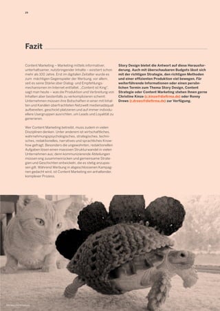 29 
Fazit 
Content Marketing – Marketing mittels informativer, 
unterhaltsamer, nutzbringender Inhalte – existiert schon 
mehr als 100 Jahre. Erst im digitalen Zeitalter wurde es 
zum mächtigen Gegenspieler der Werbung, vor allem, 
seit es seine Stärke über Dialog- und Empfehlungs-mechanismen 
im Internet entfaltet. „Content ist King", 
sagt man heute – was die Produktion und Verbreitung von 
Inhalten aber bestenfalls zu verkomplizieren scheint: 
Unternehmen müssen ihre Botschaften in einer mit Inhal-ten 
und Kanälen überfrachteten Netzwelt medienadäquat 
aufbereiten, geschickt platzieren und auf immer individu-ellere 
Usergruppen ausrichten, um Leads und Loyalität zu 
generieren. 
Wer Content Marketing betreibt, muss zudem in vielen 
Disziplinen denken. Unter anderem ist wirtschaftliches, 
wahrnehmungspsychologisches, strategisches, techni-sches, 
redaktionelles, narratives und sprachliches Know-how 
gefragt. Besonders die ungewohnten, redaktionellen 
Aufgaben lösen einen massiven Strukturwandel in vielen 
Unternehmen aus; denn kommunizierende Abteilungen 
müssen eng zusammenrücken und gemeinsame Strate-gien 
und Geschichten entwickeln, die es stetig anzupas-sen 
gilt. Während Werbung in abgeschlossenen Kampag-nen 
gedacht wird, ist Content Marketing ein anhaltender, 
komplexer Prozess. 
Story Design bietet die Antwort auf diese Herausfor-derung. 
Auch mit überschaubaren Budgets lässt sich 
mit der richtigen Strategie, den richtigen Methoden 
und einer effizienten Produktion viel bewegen. Für 
weiterführende Informationen oder einen persön-lichen 
Termin zum Thema Story Design, Content 
Strategie oder Content Marketing stehen Ihnen gerne 
Christine Kinze (c.kinze@diefirma.de) oder Ronny 
Drews (r.drews@diefirma.de) zur Verfügung. 
Bild: http://bit.ly/1bzFo83 
 