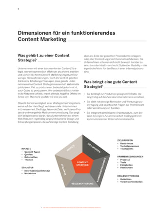 9 
7 Vgl. http://contentmarketinginstitute.com/2013/10/2014-b2b-content-marketing-research/ 
Dimensionen für ein funktionierendes 
Content Marketing 
Was gehört zu einer Content Strategie? 
Unternehmen mit einer dokumentierten Content Strategie können nachweislich effektiver als andere arbeiten und stehen bei ihrem Content Marketing insgesamt vor weniger Herausforderungen. Doch Vorsicht ist geboten: Zahlreiche Erhebungen7 besagen, dass gerade Unternehmen ohne Content Strategie massenhaft Webinhalte publizieren. Viel zu produzieren, bedeutet jedoch nicht, auch Gutes zu produzieren. Wer unbedacht Botschaften in die Netzwelt schießt, erzielt oftmals negative Effekte im Sinne von: The more you tell, the less you sell. 
Obwohl die Notwendigkeit einer strategischen Vorgehensweise auf der Hand liegt, verharren viele Unternehmen in Unwissenheit. Die Folge: fehlende Ziele, ineffiziente Prozesse und mangelnde Maßnahmenumsetzung. Das zeigt sich beispielsweise daran, dass Unternehmen bei einem Web-Relaunch regelmäßig lange Zeiträume für Design und Entwicklung einplanen, die aufwändige Content Erstellung 
• Sie befähigt zur Produktion geeigneter Inhalte, die 
langfristig auf die Ziele des Unternehmens einzahlen. 
• Sie stellt notwendige Methoden und Werkzeuge zur 
Verfügung und beantwortet Fragen zur Themenwahl 
oder Verzahnung von Kanälen. 
• Sie integriert gemeinsame Arbeitsabläufe, zum Bei- 
spiel die engere Zusammenarbeit bislang getrennt 
kommunizierender Unternehmensbereiche. 
Was bringt eine gute Content Strategie? 
aber ans Ende der gesamten Prozesskette verlagern oder über Content sogar nicht einmal nachdenken. Die Unternehmen scheinen sich nicht bewusst darüber zu sein, dass der Inhalt – und nicht Optik oder Usability – das eigentliche Motiv für den Besuch einer Internetpräsenz sind. 
INHALTE 
RAHMENBEDINGUNGEN 
STRUKTUR 
ZIELGRUPPEN 
REGLEMENTIERUNG 
CONTENT 
STRATEGIE 
INHALTE 
• Content-Typen 
• Quellen 
• Botschaften 
• Themen 
STRUKTUR 
• Informationsarchitektur 
• Metadaten 
ZIELGRUPPEN 
• Bedürfnisse 
• Verhaltensweisen 
• Touchpoints 
RAHMENBEDINGUNGEN 
• Prozesse 
• Tools 
• Fähigkeiten 
• Ressourcen 
REGLEMENTIERUNG 
• Guidelines 
• Verantwortlichkeiten  