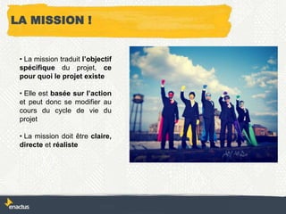 LA MISSION !
• La mission traduit l’objectif
spécifique du projet, ce
pour quoi le projet existe
• Elle est basée sur l’action
et peut donc se modifier au
cours du cycle de vie du
projet
• La mission doit être claire,
directe et réaliste
 