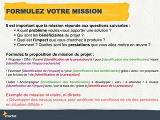 FORMULEZ VOTRE MISSION
Il est important que la mission réponde aux questions suivantes :
 A quel problème voulez-vous apporter une solution ?
 Qui sont les bénéficiaires du projet ?
 Quel est l’impact que vous cherchez à produire ?
 Comment ? Quelles sont les prestations que vous allez mettre en œuvre ?
Formulez la proposition de mission du projet :
• Proposer / Offrir / Fournir [identification de la prestation] à / pour [identification des bénéficiaires] visant
[identification de l’impact recherché]
• Favoriser [identification de l’impact] à / pour [identification des bénéficiaires] grâce / avec / en proposant
/ par le biais de / via [identification de la prestation]
• Aider / Accompagner [identification des bénéficiaires] à développer / vers / à atteindre / à réussir
[identification de l’impact] avec / par le biais de / grâce à [identification de la prestation]
Exemple de mission ni claire, ni directe
« Développer des travaux sociaux pour améliorer les conditions de vie des personnes
en situation difficile »
 