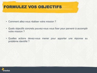 FORMULEZ VOS OBJECTIFS
• Comment allez-vous réaliser votre mission ?
• Quels objectifs concrets pouvez-vous vous fixer pour parvenir à accomplir
votre mission ?
• Quelles actions devez-vous mener pour apporter une réponse au
problème identifié ?
 