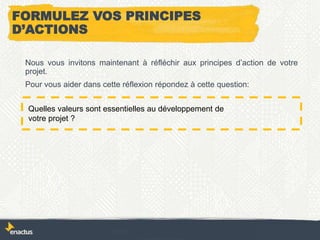 FORMULEZ VOS PRINCIPES
D’ACTIONS
Nous vous invitons maintenant à réfléchir aux principes d’action de votre
projet.
Pour vous aider dans cette réflexion répondez à cette question:
Quelles valeurs sont essentielles au développement de
votre projet ?
 