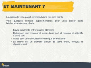 ET MAINTENANT ?
La charte de votre projet comprend donc ces cinq points.
Voici quelques conseils supplémentaires pour vous guider dans
l’élaboration de votre charte:
• Soyez cohérents entre tous les éléments
• Distinguez bien mission et vision d’une part et mission et objectifs
d’autre part
• Optez pour une formulation dynamique et motivante
• La charte est un élément évolutif de votre projet, revoyez la
régulièrement !
 