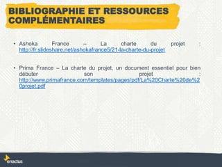 BIBLIOGRAPHIE ET RESSOURCES
COMPLÉMENTAIRES
• Ashoka France – La charte du projet :
http://fr.slideshare.net/ashokafrance5/21-la-charte-du-projet
• Prima France – La charte du projet, un document essentiel pour bien
débuter son projet :
http://www.primafrance.com/templates/pages/pdf/La%20Charte%20de%2
0projet.pdf
 