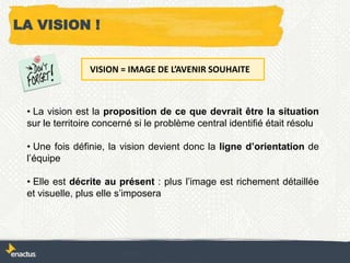 LA VISION !
• La vision est la proposition de ce que devrait être la situation
sur le territoire concerné si le problème central identifié était résolu
• Une fois définie, la vision devient donc la ligne d’orientation de
l’équipe
• Elle est décrite au présent : plus l’image est richement détaillée
et visuelle, plus elle s’imposera
VISION = IMAGE DE L’AVENIR SOUHAITE
 