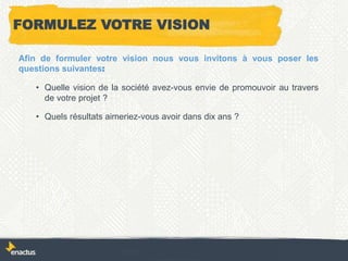 FORMULEZ VOTRE VISION
Afin de formuler votre vision nous vous invitons à vous poser les
questions suivantes:
• Quelle vision de la société avez-vous envie de promouvoir au travers
de votre projet ?
• Quels résultats aimeriez-vous avoir dans dix ans ?
 