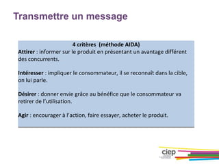 Transmettre un message
4 critères (méthode AIDA)
Attirer : informer sur le produit en présentant un avantage différent
des concurrents.
Intéresser : impliquer le consommateur, il se reconnaît dans la cible,
on lui parle.
Désirer : donner envie grâce au bénéfice que le consommateur va
retirer de l’utilisation.
Agir : encourager à l’action, faire essayer, acheter le produit.
 