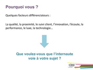 Pourquoi vous ?
Quelques facteurs différenciateurs :
La qualité, la proximité, le suivi client, l’innovation, l’écoute, la
performance, le luxe, la technologie…
Que voulez-vous que l’internaute
voie à votre sujet ?
 
