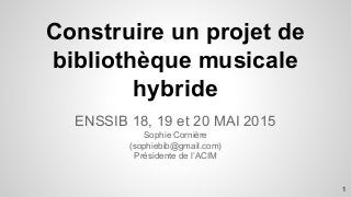 Construire un projet de
bibliothèque musicale
hybride
ENSSIB 18, 19 et 20 MAI 2015
Sophie Cornière
(sophiebib@gmail.com)
Présidente de l’ACIM
1
 
