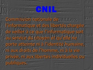 CNIL
Commission nationale deCommission nationale de
l'informatique et des libertés chargéel'informatique et des libertés chargée
de veiller à ce que l’informatique soitde veiller à ce que l’informatique soit
au service du citoyen et qu’elle neau service du citoyen et qu’elle ne
porte atteinte ni à l’identité humaine,porte atteinte ni à l’identité humaine,
ni aux droits de l’homme, ni à la vieni aux droits de l’homme, ni à la vie
privée, ni aux libertés individuelles ouprivée, ni aux libertés individuelles ou
publiques.publiques.
 