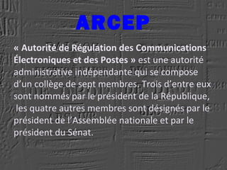 ARCEP
« Autorité de Régulation des Communications
Électroniques et des Postes » est une autorité
administrative indépendante qui se compose
d’un collège de sept membres. Trois d’entre eux
sont nommés par le président de la République,
les quatre autres membres sont désignés par le
président de l’Assemblée nationale et par le
président du Sénat.
 