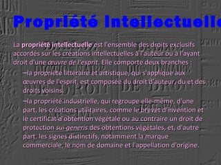 Propriété intellectuelle
LaLa propriété intellectuellepropriété intellectuelle est l'ensemble des droits exclusifsest l'ensemble des droits exclusifs
accordés sur les créations intellectuelles à l'auteur ou à l'ayantaccordés sur les créations intellectuelles à l'auteur ou à l'ayant
droit d'unedroit d'une œuvre de l'espritœuvre de l'esprit. Elle comporte deux branches :. Elle comporte deux branches :
–la propriété littéraire et artistique, qui s'applique auxla propriété littéraire et artistique, qui s'applique aux
œuvres de l'esprit, est composée du droit d'auteur, du et desœuvres de l'esprit, est composée du droit d'auteur, du et des
droits voisins.droits voisins.
–la propriété industrielle, qui regroupe elle-même, d'unela propriété industrielle, qui regroupe elle-même, d'une
part, les créations utilitaires, comme le brevet d'invention etpart, les créations utilitaires, comme le brevet d'invention et
le certificat d'obtention végétale ou au contraire un droit dele certificat d'obtention végétale ou au contraire un droit de
protectionprotection sui generissui generis des obtentions végétales, et, d'autredes obtentions végétales, et, d'autre
part, les signes distinctifs, notamment la marquepart, les signes distinctifs, notamment la marque
commerciale, le nom de domaine et l'appellation d'origine.commerciale, le nom de domaine et l'appellation d'origine.
 