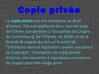 Copie privée
La copie privée est une exception au droit
d'auteur. Elle est appliquée dans tous les pays
de l’Union européenne à l’exception de Chypre,
du Luxembourg, de l’Irlande, de Malte et de la
Grande Bretagne qui est sur le point de
l’introduire dans sa législation comme exception
au Copyright . L'exception de copie privée
autorise une personne à reproduire une œuvre
de l'esprit pour son usage privé.
 