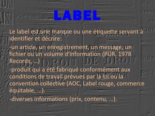 LABEL
Le label est une marque ou une étiquette servant à
identifier et décrire:
-un article, un enregistrement, un message, un
fichier ou un volume d'information (PÜR, 1978
Records, …)
-produit qui a été fabriqué conformément aux
conditions de travail prévues par la loi ou la
convention collective (AOC, Label rouge, commerce
équitable, …).
-diverses informations (prix, contenu, …).
 