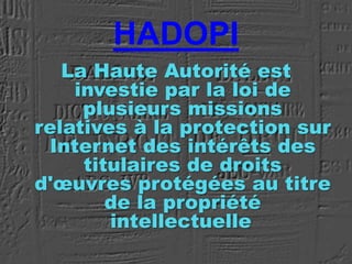HADOPI
La Haute Autorité est
investie par la loi de
plusieurs missions
relatives à la protection sur
Internet des intérêts des
titulaires de droits
d'œuvres protégées au titre
de la propriété
intellectuelle
 