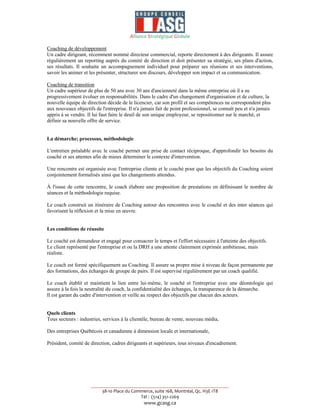 Alliance Stratégique Globale

Coaching de développement
Un cadre dirigeant, récemment nommé directeur commercial, reporte directement à des dirigeants. Il assure
régulièrement un reporting auprès du comité de direction et doit présenter sa stratégie, ses plans d'action,
ses résultats. Il souhaite un accompagnement individuel pour préparer ses réunions et ses interventions,
savoir les animer et les présenter, structurer son discours, développer son impact et sa communication.

Coaching de transition
Un cadre supérieur de plus de 50 ans avec 30 ans d'ancienneté dans la même entreprise où il a su
progressivement évoluer en responsabilités. Dans le cadre d'un changement d'organisation et de culture, la
nouvelle équipe de direction décide de le licencier, car son profil et ses compétences ne correspondent plus
aux nouveaux objectifs de l'entreprise. Il n'a jamais fait de point professionnel, se connaît peu et n'a jamais
appris à se vendre. Il lui faut faire le deuil de son unique employeur, se repositionner sur le marché, et
définir sa nouvelle offre de service.


La démarche; processus, méthodologie

L'entretien préalable avec le coaché permet une prise de contact réciproque, d'approfondir les besoins du
coaché et ses attentes afin de mieux déterminer le contexte d'intervention.

Une rencontre est organisée avec l'entreprise cliente et le coaché pour que les objectifs du Coaching soient
conjointement formalisés ainsi que les changements attendus.

À l'issue de cette rencontre, le coach élabore une proposition de prestations en définissant le nombre de
séances et la méthodologie requise.

Le coach construit un itinéraire de Coaching autour des rencontres avec le coaché et des inter séances qui
favorisent la réflexion et la mise en œuvre.


Les conditions de réussite

Le coaché est demandeur et engagé pour consacrer le temps et l'effort nécessaire à l'atteinte des objectifs.
Le client représenté par l'entreprise et ou la DRH a une attente clairement exprimée ambitieuse, mais
réaliste.

Le coach est formé spécifiquement au Coaching. Il assure sa propre mise à niveau de façon permanente par
des formations, des échanges de groupe de pairs. Il est supervisé régulièrement par un coach qualifié.

Le coach établit et maintient le lien entre lui-même, le coaché et l'entreprise avec une déontologie qui
assure à la fois la neutralité du coach, la confidentialité des échanges, la transparence de la démarche.
Il est garant du cadre d'intervention et veille au respect des objectifs par chacun des acteurs.


Quels clients
Tous secteurs : industries, services à la clientèle, bureau de vente, nouveau média,

Des entreprises Québécois et canadienne à dimension locale et internationale,

Président, comité de direction, cadres dirigeants et supérieurs, tous niveaux d'encadrement.




                     __________________________________________________________
                          38-10 Place du Commerce, suite 168, Montréal, Qc. H3E 1T8
                                            Tél : (514) 351-2269
                                                www.gcasg.ca
 