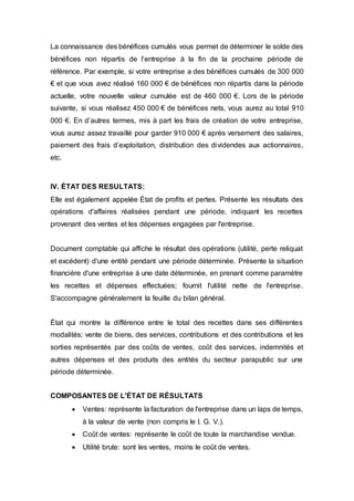 La connaissance des bénéfices cumulés vous permet de déterminer le solde des
bénéfices non répartis de l’entreprise à la fin de la prochaine période de
référence. Par exemple, si votre entreprise a des bénéfices cumulés de 300 000
€ et que vous avez réalisé 160 000 € de bénéfices non répartis dans la période
actuelle, votre nouvelle valeur cumulée est de 460 000 €. Lors de la période
suivante, si vous réalisez 450 000 € de bénéfices nets, vous aurez au total 910
000 €. En d’autres termes, mis à part les frais de création de votre entreprise,
vous aurez assez travaillé pour garder 910 000 € après versement des salaires,
paiement des frais d’exploitation, distribution des dividendes aux actionnaires,
etc.
IV. ÉTAT DES RESULTATS:
Elle est également appelée État de profits et pertes. Présente les résultats des
opérations d'affaires réalisées pendant une période, indiquant les recettes
provenant des ventes et les dépenses engagées par l'entreprise.
Document comptable qui affiche le résultat des opérations (utilité, perte reliquat
et excédent) d'une entité pendant une période déterminée. Présente la situation
financière d'une entreprise à une date déterminée, en prenant comme paramètre
les recettes et dépenses effectuées; fournit l'utilité nette de l'entreprise.
S'accompagne généralement la feuille du bilan général.
État qui montre la différence entre le total des recettes dans ses différentes
modalités; vente de biens, des services, contributions et des contributions et les
sorties représentés par des coûts de ventes, coût des services, indemnités et
autres dépenses et des produits des entités du secteur parapublic sur une
période déterminée.
COMPOSANTES DE L'ÉTAT DE RÉSULTATS
 Ventes: représente la facturation de l'entreprise dans un laps de temps,
à la valeur de vente (non compris le I. G. V.).
 Coût de ventes: représente le coût de toute la marchandise vendue.
 Utilité brute: sont les ventes, moins le coût de ventes.
 