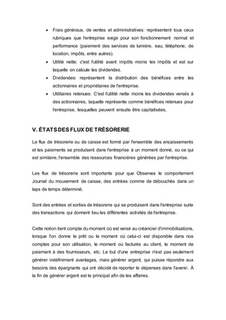  Frais généraux, de ventes et administratives: représentent tous ceux
rubriques que l'entreprise exige pour son fonctionnement normal et
performance (paiement des services de lumière, eau, téléphone, de
location, impôts, entre autres).
 Utilité nette: c'est l'utilité avant impôts moins les impôts et est sur
laquelle on calcule les dividendes.
 Dividendes: représentent la distribution des bénéfices entre les
actionnaires et propriétaires de l'entreprise.
 Utilitaires retenues: C'est l'utilité nette moins les dividendes versés à
des actionnaires, laquelle représente comme bénéfices retenues pour
l'entreprise, lesquelles peuvent ensuite être capitalisées.
V. ÉTATSDES FLUX DE TRÉSORERIE
Le flux de trésorerie ou de caisse est formé par l'ensemble des encaissements
et les paiements se produisent dans l'entreprise à un moment donné, ou ce qui
est similaire, l'ensemble des ressources financières générées par l'entreprise.
Les flux de trésorerie sont importants pour que Observes le comportement
Journal du mouvement de caisse, des entrées comme de débouchés dans un
laps de temps déterminé.
Sont des entrées et sorties de trésorerie qui se produisent dans l'entreprise suite
des transactions qui donnent lieu les différentes activités de l'entreprise.
Cette notion tient compte du moment où est versé au créancier d'immobilisations,
lorsque l'on donne le prêt ou le moment où celui-ci est disponible dans nos
comptes pour son utilisation, le moment où facturés au client, le moment de
paiement à des fournisseurs, etc. Le but d'une entreprise n'est pas seulement
générer indéfiniment avantages, mais générer argent, qui puisse répondre aux
besoins des épargnants qui ont décidé de reporter le dépenses dans l'avenir. À
la fin de générer argent est le principal afin de les affaires.
 