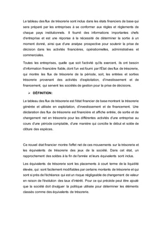 Le tableau des flux de trésorerie sont inclus dans les états financiers de base qui
sera préparé par les entreprises à se conformer aux règles et règlements de
chaque pays institutionnels. Il fournit des informations importantes chefs
d'entreprise et est une réponse à la nécessité de déterminer la sortie à un
moment donné, ainsi que d'une analyse prospective pour soutenir la prise de
décision dans les activités financières, opérationnelles, administratives et
commerciales.
Toutes les entreprises, quelle que soit l'activité qu'ils exercent, ils ont besoin
d'information financière fiable, dont l'un est fourni par l'État des flux de trésorerie,
qui montre les flux de trésorerie de la période, soit, les entrées et sorties
trésorerie provenant des activités d'exploitation, d'investissement et de
financement, qui servent les sociétés de gestion pour la prise de décisions.
 DÉFINITION:
Le tableau des flux de trésorerie est l'état financier de base montrant la trésorerie
générée et utilisée en exploitation, d'investissement et de financement. Une
déclaration des flux de trésorerie est financière et affiche entrée, de sortie et de
changement net en trésorerie pour les différentes activités d'une entreprise au
cours d'une période comptable, d'une manière qui concilie le début et solde de
clôture des espèces.
Ce nouvel état financier montre l'effet net de ces mouvements sur la trésorerie et
les équivalents de trésorerie des jeux de la société. Dans cet état, un
rapprochement des soldes à la fin de l'année et leurs équivalents sont inclus.
Les équivalents de trésorerie sont les placements à court terme de la liquidité
élevée, qui: sont facilement modifiables par certains montants de trésorerie et qui
sont si près de l'échéance qui est un risque négligeable de changement de valeur
en raison de l'évolution des taux d'intérêt. Pour ce qui précède peut être ajouté
que la société doit divulguer la politique utilisée pour déterminer les éléments
classés comme des équivalents de trésorerie.
 