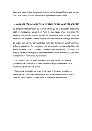 trésorerie, alors. au lieu de rapporter "caisse ou" dans les actifs courants sur son
bilan, la société a déclaré "trésorerie et équivalents de trésorerie»
 QUI EST RESPONSABLE DE LA GESTION DES FLUX DE TRÉSORERIE
La direction est responsable du contrôle interne qui est la protection de tous les
actifs de l'entreprise. L'argent est l'actif le plus liquide d'une entreprise. Un
système adéquat de contrôle interne est nécessaire pour prévenir le vol et
empêcher les employés d'utiliser l'argent de l'entreprise pour un usage personnel
La plupart des activités sont destinées à affecter, directement et indirectement,
le flux de l'entreprise. Par conséquent, son administration est une tâche à laquelle
toutes les personnes concernées travaillent dans l'entreprise. Qu'est-ce que
chaque individu de faire (ou ne pas faire) affectera d'une manière ou d'une autre
la trésorerie de l'entreprise. Par exemple:
La fixation du prix de vente des stocks affectent les flux de trésorerie,
puisque le prix influe sur le moment de la vente et par conséquent sur le
montant d'argent qui sera généré.
Pour définir et décider qui va vendre à crédit et à quelles conditions et
modalités selon lesquelles détermine le temps que l'argent provenant de la
vente de crédit derniers "stocké" dans le portefeuille et le montant.
 