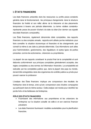 I. ÉTATS FINANCIERS
Les états financiers présentés dans les ressources ou profits pesos constants
générés dans le fonctionnement, les principaux changements dans la structure
financière de l'entité et son reflet ultime de la trésorerie et des placements
temporaires à travers une période déterminée. Le terme «dollars constants»
représente pesos de pouvoir d'achat à la date du bilan (l'an dernier cas signalé
des états financiers comparatifs).
Les États financiers, également dénommés états comptables, des rapports
financiers ou des comptes annuels, rapports sont utilisés par les institutions pour
faire connaître la situation économique et financière et les changements que
connaît la même à une date ou période déterminée. Ces informations sont utiles
pour l'administration, gestionnaires, des régulateurs et autres types de parties
prenantes comme les actionnaires, créanciers ou propriétaires.
La plupart de ces rapports constituent le produit final de la comptabilité et sont
élaborés conformément aux principes comptables généralement acceptés, des
règles comptables ou des normes de l'information financière. La comptabilité est
exécutée par les comptables publics que, dans la plupart des pays du monde,
doivent être enregistrées dans des organismes de contrôle publics ou privés pour
pouvoir exercer la profession
L'analyse des États financiers implique une comparaison des résultats de
l'entreprise dans le temps, ainsi qu'une comparaison avec d'autres compagnies
qui participent dans le même secteur. Cette analyse est menée pour identifier les
points forts et les faiblesses de l'entreprise.
RÔLE DES ÉTATS FINANCIERS
 Fournissent des informations aux propriétaires et les créanciers de
l'entreprise sur la situation actuelle de celle-ci et son exercice financier
précédent.
 Les états financiers fournissent modèles souhaitables pour la planification
financière.
 