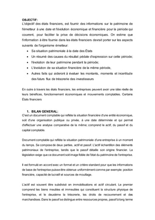 OBJECTIF:
L'objectif des états financiers, est fournir des informations sur le patrimoine de
l'émetteur à une date et l'évolution économique et financière pour la période qui
couvrent, pour faciliter la prise de décisions économiques. On estime que
l'information à être fournie dans les états financiers devrait porter sur les aspects
suivants de l'organisme émetteur:
 Sa situation patrimoniale à la date des États
 Un résumé des causes du résultat pédale d'expression sur cette période;
 l'évolution de leur patrimoine pendant la période;
 L'évolution de sa situation financière de la même période,
 Autres faits qui aideront à évaluer les montants, moments et incertitude
des futurs flux de trésorerie des investisseurs
En outre à travers les états financiers, les entreprises peuvent avoir une idée réelle de
leurs bénéfices, fonctionnement économiques et mouvements comptables. Certains
États financiers
1. BILAN GENERAL:
C'est un document comptable qui reflète la situation financière d'une entité économique,
soit d'une organisation publique ou privée, à une date déterminée et qui permet
d'effectuer une analyse comparative de la même; comprend le actif, du passif et du
capital comptable.
Document comptable qui reflète la situation patrimoniale d'une entreprise à un moment
du temps. Se compose de deux parties, actif et passif. L'actif échantillon des éléments
patrimoniaux de l'entreprise, tandis que le passif détaille son origine financier. La
législation exige que ce document soit image fidèle de l'état du patrimoine de l'entreprise.
Il est formulé en accord avec un format et un critère standard pour que les informations
de base de l'entreprise puisse être obtenue uniformément comme par exemple: position
financière, capacité de lucratif et sources de mouillage.
L'actif est souvent être subdivisé en immobilisations et actif circulant. Le premier
comprend les biens meubles et immeubles qui constituent la structure physique de
l'entreprise, et le deuxième la trésorerie, les droits de recouvrement et des
marchandises.Dans le passif se distingue entre ressources propres, passif à long terme
 