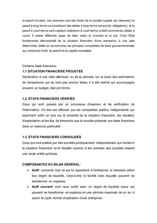 et passif circulant. Les premiers sont des fonds de la société (capital, les réserves); le
passif à long terme ce constituent des dettes à long terme (emprunts, obligations), et le
passif à court terme sont capitaux extérieurs à court terme (crédit commercial, dettes à
court). Il existe différents types de bilan selon le moment et le but. C'est l'État
fondamental démonstratif de la situation financière d'une entreprise, à une date
déterminée, établi en accord avec les principes comptables de base gouvernementale
qui comprend l'actif, du passif et du capital comptable.
Certains états financiers:
1.1 SITUATION FINANCIERE PROJETEE
Déclaration à une date ultérieure ou de la période, sur la base des estimations
de transactions qui ne sont pas encore faites; Il a été estimé qui accompagne
souvent un budget; état pro forma.
1.2. ÉTATS FINANCIERS VÉRIFIÉS
Ceux qui sont passés par un processus d'examen et de vérification de
l'information; Ce test est effectué par les comptables publics indépendants qui
expriment enfin un avis sur la sincérité de la situation financière, les résultats
d'exploitation et les flux de trésorerie que la société présente ses états financiers
dans un exercice particulier.
1.3. ÉTATS FINANCIERS CONSOLIDÉS
Ceux qui sont publiés par des sociétés juridiquement indépendantes qui montrent
la situation financière et le résultat comme si les activités des sociétés étaient
une seule entité juridique.
COMPOSANTES DU BILAN GÉNÉRAL:
 Actif: concerne tout ce qui lui appartient à l'entreprise et classées selon
leur degré de liquidité, c'est-à-dire la facilité avec laquelle peuvent se
transformer en espèces.
 Actif courant: sont ceux actifs avec un degré de liquidité (ceux qui
peuvent se transformer en espèces en une période maximale de un an, à
savoir le cycle normal d'opération d'une entreprise.
 