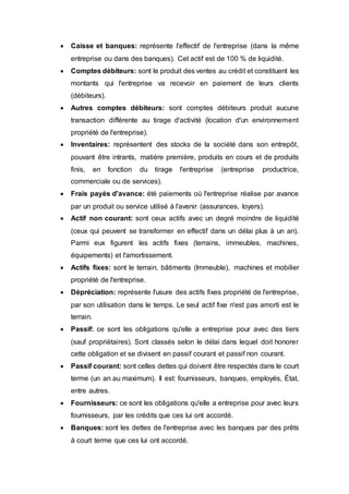  Caisse et banques: représente l'effectif de l'entreprise (dans la même
entreprise ou dans des banques). Cet actif est de 100 % de liquidité.
 Comptes débiteurs: sont le produit des ventes au crédit et constituent les
montants qui l'entreprise va recevoir en paiement de leurs clients
(débiteurs).
 Autres comptes débiteurs: sont comptes débiteurs produit aucune
transaction différente au tirage d'activité (location d'un environnement
propriété de l'entreprise).
 Inventaires: représentent des stocks de la société dans son entrepôt,
pouvant être intrants, matière première, produits en cours et de produits
finis, en fonction du tirage l'entreprise (entreprise productrice,
commerciale ou de services).
 Frais payés d'avance: été paiements où l'entreprise réalise par avance
par un produit ou service utilisé à l'avenir (assurances, loyers).
 Actif non courant: sont ceux actifs avec un degré moindre de liquidité
(ceux qui peuvent se transformer en effectif dans un délai plus à un an).
Parmi eux figurent les actifs fixes (terrains, immeubles, machines,
équipements) et l'amortissement.
 Actifs fixes: sont le terrain, bâtiments (Immeuble), machines et mobilier
propriété de l'entreprise.
 Dépréciation: représente l'usure des actifs fixes propriété de l'entreprise,
par son utilisation dans le temps. Le seul actif fixe n'est pas amorti est le
terrain.
 Passif: ce sont les obligations qu'elle a entreprise pour avec des tiers
(sauf propriétaires). Sont classés selon le délai dans lequel doit honorer
cette obligation et se divisent en passif courant et passif non courant.
 Passif courant: sont celles dettes qui doivent être respectés dans le court
terme (un an au maximum). Il est: fournisseurs, banques, employés, État,
entre autres.
 Fournisseurs: ce sont les obligations qu'elle a entreprise pour avec leurs
fournisseurs, par les crédits que ces lui ont accordé.
 Banques: sont les dettes de l'entreprise avec les banques par des prêts
à court terme que ces lui ont accordé.
 