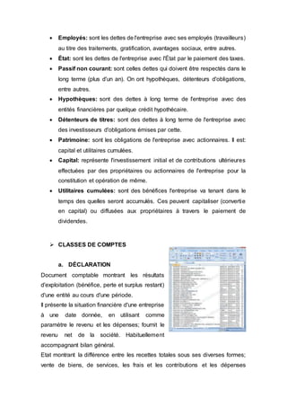  Employés: sont les dettes de l'entreprise avec ses employés (travailleurs)
au titre des traitements, gratification, avantages sociaux, entre autres.
 État: sont les dettes de l'entreprise avec l'État par le paiement des taxes.
 Passif non courant: sont celles dettes qui doivent être respectés dans le
long terme (plus d'un an). On ont hypothèques, détenteurs d'obligations,
entre autres.
 Hypothèques: sont des dettes à long terme de l'entreprise avec des
entités financières par quelque crédit hypothécaire.
 Détenteurs de titres: sont des dettes à long terme de l'entreprise avec
des investisseurs d'obligations émises par cette.
 Patrimoine: sont les obligations de l'entreprise avec actionnaires. Il est:
capital et utilitaires cumulées.
 Capital: représente l'investissement initial et de contributions ultérieures
effectuées par des propriétaires ou actionnaires de l'entreprise pour la
constitution et opération de même.
 Utilitaires cumulées: sont des bénéfices l'entreprise va tenant dans le
temps des quelles seront accumulés. Ces peuvent capitaliser (convertie
en capital) ou diffusées aux propriétaires à travers le paiement de
dividendes.
 CLASSES DE COMPTES
a. DÉCLARATION
Document comptable montrant les résultats
d'exploitation (bénéfice, perte et surplus restant)
d'une entité au cours d'une période.
Il présente la situation financière d'une entreprise
à une date donnée, en utilisant comme
paramètre le revenu et les dépenses; fournit le
revenu net de la société. Habituellement
accompagnant bilan général.
Etat montrant la différence entre les recettes totales sous ses diverses formes;
vente de biens, de services, les frais et les contributions et les dépenses
 