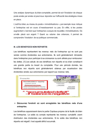 Une analyse dynamique du bilan comptable, permet de voir l’évolution de chaque
poste année par année et peut nous répondre sur l’efficacité des stratégies mises
en place.
L’actif du bilan, au niveau du poste « immobilisations », par exemple nous indique
si l’entreprise est en cours d’investissement ou pas. En effet, si les postes
augmentent c’est bien que l’entreprise a acquis de nouvelles immobilisations. Où
a-t-elle placé son argent ? Quant au volume des créances, il permet de
comprendre l’évolution de sa politique commerciale.
III. LES BENEFICES NON REPARTIS
Les bénéfices représentent les revenus nets de l’entreprise qui ne sont pas
versés comme dividendes aux actionnaires. Ils sont généralement réinvestis
dans l’entreprise pour participer à sa croissance ou sont utilisés pour rembourser
les dettes. [1] Les calculs de ces bénéfices non répartis et du bilan constituent
une grande partie du travail du comptable. Pour une période donnée, les
bénéfices non répartis sont généralement obtenus par soustraction des
dividendes versés aux actionnaires par rapport aux revenus nets.
 Découvrez l’endroit où sont enregistrés les bénéfices nets d’une
entreprise.
Les bénéfices apparaissent dans la partie Capitaux propres de la feuille de bilan
de l’entreprise. Le solde du compte représente les revenus cumulatifs avant
distribution des dividendes aux actionnaires. Si le solde des bénéfices non
répartis est négatif, il est appelé déficit accumulé.
 