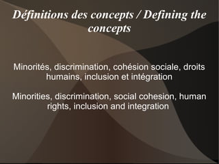 Définitions des concepts / Defining the
               concepts


Minorités, discrimination, cohésion sociale, droits
        humains, inclusion et intégration

Minorities, discrimination, social cohesion, human
         rights, inclusion and integration
 