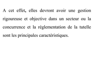 A cet effet, elles devront avoir une gestion
rigoureuse et objective dans un secteur ou la
concurrence et la réglementation de la tutelle
sont les principales caractéristiques.
 