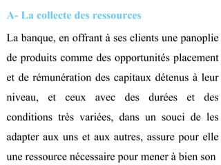 A- La collecte des ressources

La banque, en offrant à ses clients une panoplie
de produits comme des opportunités placement
et de rémunération des capitaux détenus à leur
niveau, et ceux avec des durées et des
conditions très variées, dans un souci de les
adapter aux uns et aux autres, assure pour elle
une ressource nécessaire pour mener à bien son
 