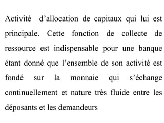 Activité d’allocation de capitaux qui lui est
principale. Cette fonction de collecte de
ressource est indispensable pour une banque
étant donné que l’ensemble de son activité est
fondé   sur   la   monnaie     qui   s’échange
continuellement et nature très fluide entre les
déposants et les demandeurs
 