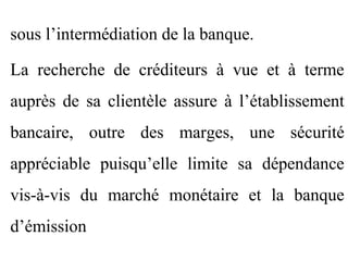 sous l’intermédiation de la banque.

La recherche de créditeurs à vue et à terme
auprès de sa clientèle assure à l’établissement
bancaire, outre des marges, une sécurité
appréciable puisqu’elle limite sa dépendance
vis-à-vis du marché monétaire et la banque
d’émission
 