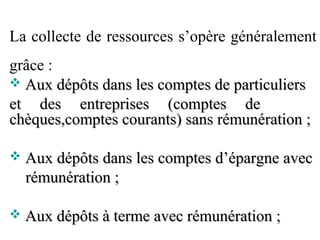 La collecte de ressources s’opère généralement
grâce :
 Aux dépôts dans les comptes de particuliers
et des entreprises (comptes de
chèques,comptes courants) sans rémunération ;

   Aux dépôts dans les comptes d’épargne avec
    rémunération ;

   Aux dépôts à terme avec rémunération ;
 