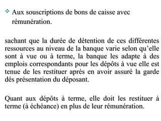    Aux souscriptions de bons de caisse avec
    rémunération.

sachant que la durée de détention de ces différentes
ressources au niveau de la banque varie selon qu’elle
sont à vue ou à terme, la banque les adapte à des
emplois correspondants pour les dépôts à vue elle est
tenue de les restituer après en avoir assuré la garde
dés présentation du déposant.

Quant aux dépôts à terme, elle doit les restituer à
terme (à échéance) en plus de leur rémunération.
 
