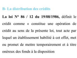 B- La distribution des crédits

La loi N° 86 / 12 du 19/08/1986, définit le
crédit comme « constitue une opération de
crédit au sens de la présente loi, tout acte par
lequel un établissement habilité à cet effet, met
ou promet de mettre temporairement et à titre
onéreux des fonds à la disposition
 