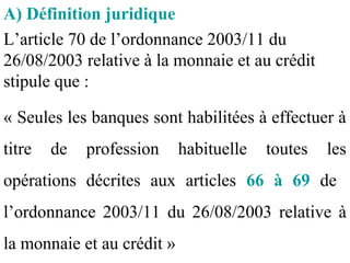 A) Définition juridique
L’article 70 de l’ordonnance 2003/11 du
26/08/2003 relative à la monnaie et au crédit
stipule que :

« Seules les banques sont habilitées à effectuer à
titre   de   profession     habituelle   toutes   les
opérations décrites aux articles 66 à 69 de
l’ordonnance 2003/11 du 26/08/2003 relative à
la monnaie et au crédit »
 