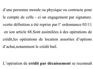 d’une personne morale ou physique ou contracte pour
le compte de celle - ci un engagement par signature.
»cette définition a été reprise par l’ ordonnance 03/11
en son article 68.Sont assimilées à des opérations de
crédit,les opérations de location assorties d’options
d’achat,notamment le crédit bail.



L’opération de crédit par décaissement se reconnaît
 