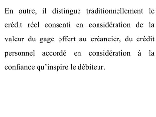 En outre, il distingue traditionnellement le
crédit réel consenti en considération de la
valeur du gage offert au créancier, du crédit
personnel accordé en considération à la
confiance qu’inspire le débiteur.
 