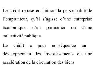 Le crédit repose en fait sur la personnalité de
l’emprunteur, qu’il s’agisse d’une entreprise
économique,        d’un     particulier   ou   d’une
collectivité publique.

Le    crédit   a     pour      conséquence     un
développement des investissements ou une
accélération de la circulation des biens
 